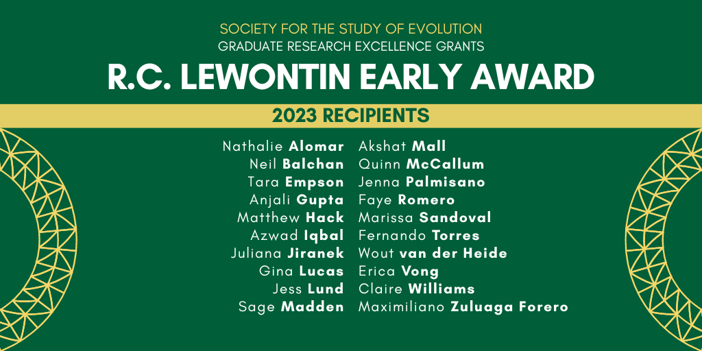 Text: Society for the Study of Evolution, Graduate Research Excellence Grants, R. C. Lewontin Early Award 2023 Recipients: Nathalie Alomar, Neil Balchan, Tara Empson, Anjali Gupta, Matthew Hack, Azwad Iqbal, Juliana Jiranek, Gina Lucas, Jess Lund, Sage Madden, Akshat Mall, Quinn McCallum, Jenna Palmisano, Faye Romero, Marissa Sandoval, Fernando Torres, Wout van der Heide, Erica Vong, Claire Williams, Maximiliano Zuluaga Forero.