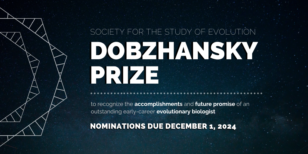 Text: Society for the Study of Evolution Dobzhansky Prize, to recognize the accomplishments and future promise of an outstanding early-career evolutionary biologist, nominations due December 1, 2024.