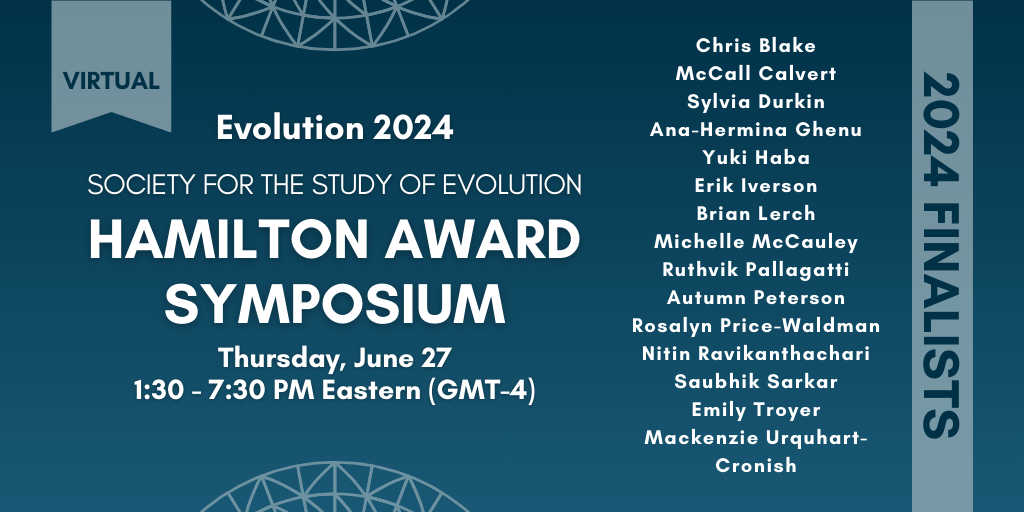 Text: Virtual 2024 Society for the Study of Evolution Hamilton Award Symposium, Thursday June 27, 1:30 - 7:30 PM Eastern (GMT-4). 2024 Finalists: Chris Blake, McCall Calvert, Sylvia Durkin, Ana-Hermina Ghenu, Yuki Haba, Erik Iverson, Brian Lerch, Michelle McCauley, Ruthvik Pallagatti, Autumn Peterson, Rosalyn Price-Waldman, Nitin Ravikanthachari, Saubhik Sarkar, Emily Troyer, and Mackenzie Urquhart-Cronish.