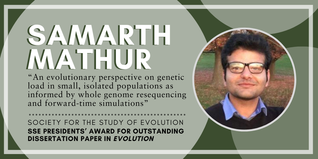 Headshot of Samarth Mathur. Text: Samarth Mathur, An evolutionary perspective on genetic load in small, isolated populations as informed by whole genome resequencing and forward-time simulations, Society for the Study of Evolution SSE Presidents' Award for Outstanding Dissertation Paper in Evolution.