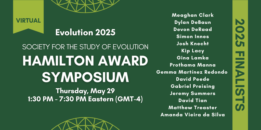 Text: Virtual Evolution 2025. Society for the Study of Evolution Hamilton Award Symposium. Thursday, May 29, 1:30 PM - 7:30 PM Eastern (GMT-4). 2025 Finalists: Meaghan Clark, Dylan DeBaun, Devon DeRaad, Simon Innes, Josh Knecht, Kip Lacy, Gina Lamka, Prothama Manna, Gemma Martinez-Redondo, David Peede, Gabriel Preising, Jeremy Summers, David Tian, Matthew Treaster, and Amanda Vieira da Silva.