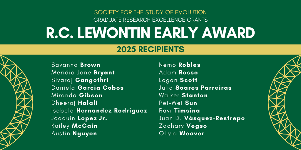 Text: Society for the Study of Evolution Graduate Research Excellence Grants, R. C. Lewontin Early Award 2025 Recipients: Savanna Brown, Meridia Jane Bryant, Sivaraj Gangothri, Daniela Garcia Cobos, Miranda Gibson, Dheeraj Halali, Isabela Hernandez Rodriguez, Joaquin Lopez Jr., Kailey McCain, Austin Nguyen, Nemo Robles, Adam Rosso, Logan Scott, Julia Soares Parreiras, Walker Stanton, Pei-Wei Sun, Ravi Timsina, Juan D. Vásquez-Restrepo, Zachary Vegso, and Olivia Weaver.