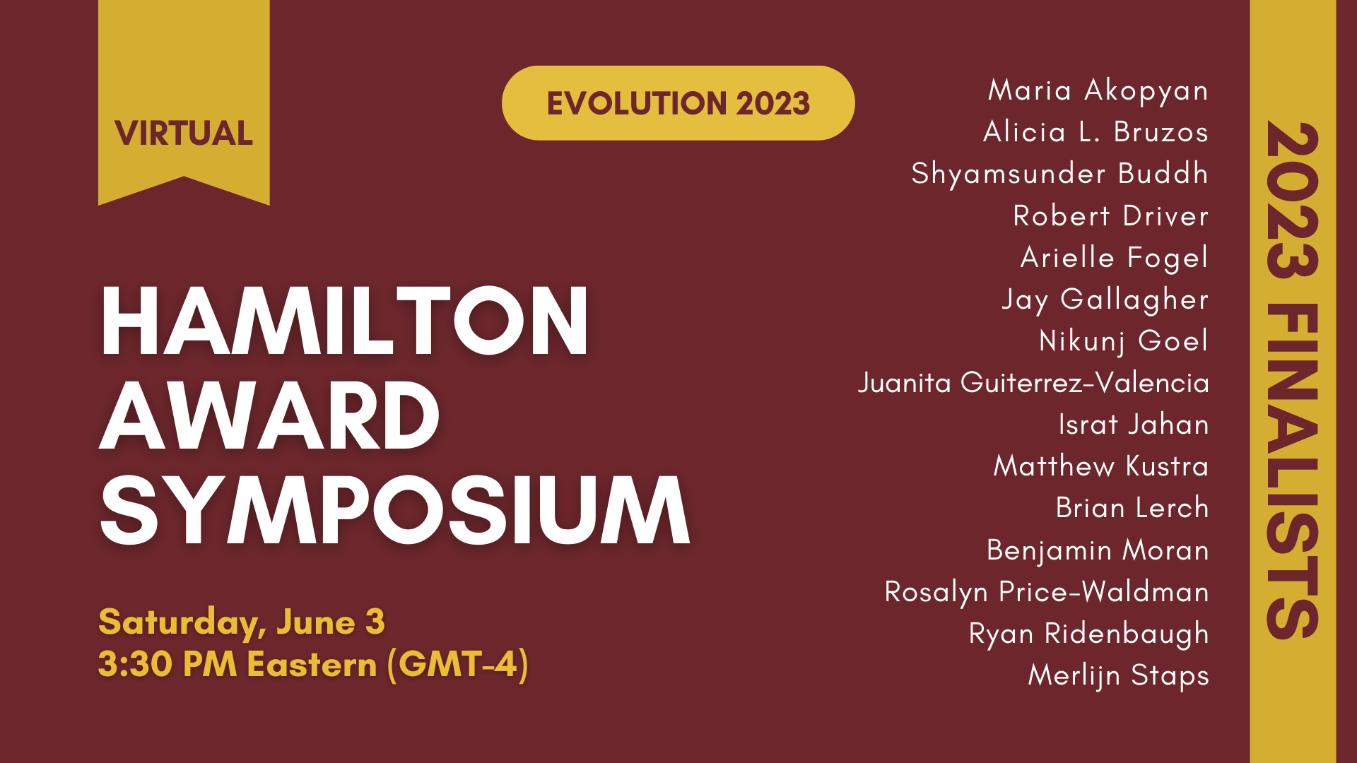 Text: Virtual Evolution 2023, Society for the Study of Evolution W. D. Hamilton Award for outstanding graduate student presentation Symposium, Saturday June 3, 3:30 PM Eastern (GMT-4). 2023 Finalists: Maria Akopyan, Alicia L. Bruzos, Shyamsunder Buddh, Robert Driver, Arielle Fogel, Jay Gallagher, Nikunj Goel, Juanita Guiterrez-Valencia, Israt Jahan, Matthew Kustra, Brian Lerch, Benjamin Moran, Rosalyn Price-Waldman, Ryan Ridenbaugh, and Merlijn Staps.